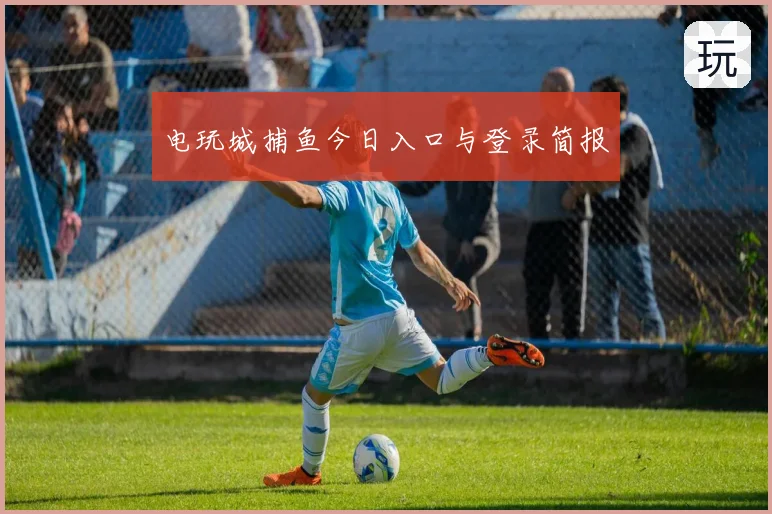 电玩城捕鱼今日入口与登录简报